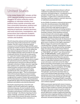 Regional Pressures on Higher Education
United States
In the United States (US), Scholars at Risk
(SAR) reported targeted harassment and
disruption of online university events;
pressures on individual scholars from
political actors outside universities and
from universities themselves; political and
legislative attacks that seek to ban the
teaching of particular scholarly doctrines;
and travel restrictions, investigations, and
prosecutions that undermine academic
freedom for US-based and international
scholars and students.
The US is bound by national and international legal
instruments that provide protections for academic
freedom. The US is a party to the International
Covenant on Civil and Political Rights (ICCPR), which
provides for freedom of opinion and expression (Article
19). The US is a signatory to, but has not ratified, the
International Covenant on Economic, Social, and
Cultural Rights (ICESCR), which provides for the right
to education (Article 13) and calls on state parties
to “respect the freedom indispensable for scientific
research and creative activity” (Article 15(3)). Full
exercise of academic freedom depends also on respect
for institutional autonomy, defined as “that degree
of self-governance necessary for effective decision
making by institutions of higher education regarding
their academic work, standards, management and
related activities consistent with systems of public
accountability, especially in respect of funding
provided by the state, and respect for academic
freedom and human rights.”1
The First Amendment
of the US Constitution likewise protects freedom
of expression, and the US Supreme Court has long
recognized that academic freedom falls squarely within
the First Amendment’s protections. Those protections
include both the right to the free exchange of ideas among
professors and students, and university autonomy.2
During this reporting period, universities and
colleges in the US were politicized in significant
and concerning ways. As much academic activity
and events remained online, targeted harassment
of students and professors in the form of so-called
“Zoom-bombings”—the effective hijacking of online
classes, meetings, ceremonies, and other events in
which outside actors interject disruptive, harassing,
offensive, or intimidating content, comments, or
images—continued. Individual professors suffered
retaliation for publicized instances of classroom
expression. And political figures—including the former
president, Donald Trump, and a number of state
lawmakers—sought to ban or otherwise punish the
teaching of particular academic material or doctrines,
or individuals associated with them.
As the COVID-19 pandemic continued and worsened
in the US in the fall and winter of the 2020-2021
academic year, much of university life continued
online. Universities made apparent progress in
developing security protocols and training members
of their communities to prevent or minimize Zoom-
bombings. However, Zoom-bombing continued
to pose a threat to the university space, including
in several incidents reported by SAR. At Brandeis
University, multiple individuals disrupted a panel
discussion titled “Cultural Genocide: An Overview of
Uyghurs in Xinjiang, China,” focusing on the Chinese
government’s treatment of the Uyghur population.3
Before it began, the panel was the subject of a
coordinated letter campaign, charging that it would
be biased. Shortly after the panel started, attendees
began disrupting it, playing the Chinese National
Anthem over their speakers and writing messages such
as “FAKE NEWS” and “bullsh*t” over the presenters’
slides. At Tufts University, a public colloquium on
“Diversity Equity and Inclusion in STEM” was disrupted
during a presentation by Karl Reid, the executive
director of the National Society of Black Engineers,
when an unidentified individual took control of the
screen and wrote a racist term across the slides.4
Reid turned off the shared display screen and finished
his presentation. The university police department
subsequently launched an investigation. At the City
University of New York (CUNY), a virtual event
celebrating Black History Month titled, “Diversity
Through Hair,” was forced to shut down when as
many as 20 individuals began disrupting it, first by
playing loud, racist music, and then writing racist slurs
into the chat feature and chanting the slurs through
their microphones.5
According to CUNY’s chancellor,
several online events celebrating Black History Month
were similarly targeted.6
SAR has previously reported with concern instances
of growing politicization of higher education, including
efforts to inspire students to monitor and report their
professors’ classroom conduct to parties outside of
the higher education sector. During this reporting
period, SAR found a number of apparently politically
motivated actions targeting individual scholars at US
higher education institutions, including suspensions,
dismissals, and external attempts to pressure
93
 