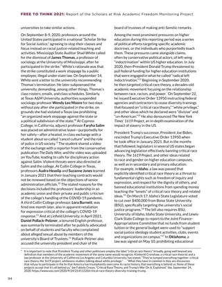 FREE TO THINK 2021: Report of the Scholars at Risk Academic Freedom Monitoring Project
universities to take similar actions.
On September 8-9, 2020, professors around the
United States participated in a national “Scholar Strike
for Social Justice,” agreeing to stop their classes and
focus instead on racial justice-related teaching and
activities. Mississippi State Auditor Shad White called
for the dismissal of James Thomas, a professor of
sociology at the University of Mississippi, after he
participated in the strike.7
White’s rationale was that
the strike constituted a work stoppage by a public
employee, illegal under state law. On September 14,
White sent a letter to the university recommending
Thomas’s termination. He later subpoenaed the
university, demanding, among other things, Thomas’s
class rosters, emails, and class schedules. Similarly,
at Texas AM University, authorities suspended
sociology professor Wendy Leo Moore for two days
without pay after she participated in the strike, on
grounds she had violated a Texas law prohibiting
“an organized work stoppage against the state or
a political subdivision of the state.”8
At Cypress
College, in California, adjunct professor Faryha Salim
was placed on administrative leave—purportedly for
her safety—after a heated, in-class exchange with a
student about so-called “cancel culture” and the role
of police in US society. 9
The student shared a video
of the exchange with a reporter from the conservative
publication The Daily Wire, and the video was uploaded
on YouTube, leading to calls for disciplinary action
against Salim. Violent threats were also directed at
Salim and the college. At Collin College in Texas,
professors Audra Heaslip and Suzanne Jones learned
in January 2021 that their teaching contracts would
not be renewed based on the objections of senior
administration officials.10
The stated reasons for the
decisions included the professors’ leadership in an
academic union and their private and public criticism
of the college’s handling of the COVID-19 pandemic.
A third Collin College professor, Lora Burnett, was
fired one month later, also in apparent retaliation
for expression critical of the college’s COVID-19
response.11
And at Linfield University, in April 2021,
Daniel Pollack-Pelzner, a tenured English professor,
was summarily terminated after he publicly advocated
on behalf of students and faculty who complained
about alleged sexual abuse by members of the
university’s Board of Trustees.12
Pollack-Pelzner also
accused the university president and chair of the
*  It is important to note that President Trump and other politicians employ the label “critical race theory” broadly, going well beyond any
definition that members of the academic movement of the same name would recognize. Kimberlé Crenshaw, a critical race theorist and a
law professor at the University of California Los Angeles and Columbia University, has stated, “They’ve lumped everything together: critical
race theory, the 1619 project, whiteness studies, talking about white privilege,” . . . “What they have in common is they are discourses
that refuse to participate in the lie that America has triumphantly overcome its racist history, that everything is behind us. None of these
projects accept that it’s all behind us.” See Fabiola Cineas, “Critical Race Theory, and Trump’s War On It, Explained,” Vox, September 24,
2020, https://www.vox.com/2020/9/24/21451220/critical-race-theory-diversity-training-trump.
board of trustees of making anti-Semitic remarks.
Among the most prominent pressures on higher
education during this reporting period was a series
of political efforts targeting specific academic
doctrines, or the individuals who purportedly teach
them. These pressures came alongside claims,
often by conservative political actors, of left-wing
“indoctrination” within US higher education. In July
2020, then-President Donald Trump threatened to
pull federal funding for higher education institutions
that were engaged in what he called “radical left
indoctrination.”13
Beginning in September 2020,
he then targeted critical race theory, a decades-old
academic movement focusing on the relationship
between race, racism, and power.*
On September 22,
he issued Executive Order 13950 instructing federal
agencies and contractors to cease diversity trainings
that focused on “critical race theory,” “white privilege,”
and other ideas which he declared were “divisive” and
“un-American.”14
He also denounced The New York
Times’ 1619 Project, an in-depth examination of the
impact of slavery in the US.
President Trump’s successor, President Joe Biden,
rescinded Trump’s Executive Order 13950 when
he took office in January 2021. But in the months
that followed, legislators in several US states began
advancing legislation effectively banning critical race
theory, The 1619 Project, and other ideas related
to race and gender on higher education campuses,
as well as in secondary and primary education.
For example, in Idaho, a law was passed that
explicitly identified critical race theory as a threat to
fundamental rights such as freedom of inquiry and
expression, and respect for the dignity of others, and
banned educational institutions from spending money
teaching the “tenets” of critical race theory and related
ideas.15
On March 17, Idaho’s State Legislature voted
to cut over $400,000 from Boise State University
(BSU), specifically targeting the university’s social
justice programs.16
The bill also requires BSU,
University of Idaho, Idaho State University, and Lewis-
Clark State College to report to the Joint Finance-
Appropriations Committee that no funds from student
tuition or the general budget were used to “support
social justice ideology student activities, clubs, events
and organizations on campus.”17
In Oklahoma, a
law was signed on May 10, prohibiting educational
94
 