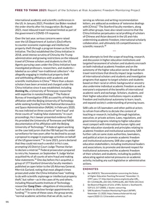 FREE TO THINK 2021: Report of the Scholars at Risk Academic Freedom Monitoring Project
international academic and scientific conferences in
the US. In January 2021, President Joe Biden revoked
the order shortly after his inauguration. By August
2021, most inbound travel remained limited as part of
the government’s COVID-19 response.
Over the last year, serious concerns were raised
over the US Department of Justice’s (DoJ) efforts
to counter economic espionage and intellectual
property theft through a program known as the China
Initiative. The DoJ established the China Initiative in
2018, amid intense scrutiny of China by the Trump
administration and growing restrictions on the inbound
travel of Chinese scholars and students to the US.
Agents pursuing cases under the China Initiative have
investigated professors, researchers, and students—
labeled as so-called “non-traditional collectors”—for
allegedly engaging in intellectual property theft
and withholding affiliations with academic and
scientific institutions in China.31
More than a dozen
scholars have been arrested and charged under the
China Initiative since it was established, including
Anming Hu, a University of Tennessee researcher
with expertise in nanotechnology.32
The Federal
Bureau of Investigation (FBI) accused Hu of hiding his
affiliation with the Beijing University of Technology
while seeking funding from the National Aeronautics
and Space Administration (NASA). In February 2020,
Hu was indicted on three counts of “wire fraud” and
three counts of “making false statements.” In court
proceedings, Hu’s lawyer presented evidence that
Hu provided the University of Tennessee and NASA
documentation of his affiliation with the Beijing
University of Technology.33
A federal agent working
on the case told jurors that the FBI had put Hu under
surveillance for two years after he declined to accept
a proposal to engage in espionage activities on behalf
of the US government.34
In June 2021, jurors declared
that they could not reach a verdict in Hu’s case,
prompting US District Court Judge Thomas Varlan
to declare a mistrial.35
Federal prosecutors prepared
to retry Hu; however, on September 9, Judge Varlan
acquitted Hu of all counts of wire fraud and making
false statements.36
One day before Hu’s acquittal, a
group of 177 Stanford University faculty members
published an open letter to the US Attorney General,
Merrick Garland, noting that most alleged crimes
prosecuted under the China Initiative have “nothing
to do with scientific espionage or intellectual property
theft,” but rather—as in the cases of Hu and others,
including Massachusetts Institute of Technology
researcher Gang Chen—allegations of misconduct,
“such as failure to disclose foreign appointments or
funding.”37
In some of these cases, the group wrote,
“normal academic activities that we all do, such as
serving as referees and writing recommendation
letters, are adduced as evidence of ‘extensive dealings
with [China].’” The Stanford faculty members, along
with other groups, have also raised concerns that the
China Initiative perpetuates racial profiling of scholars
of Chinese and Asian descent in the US and risks
undermining academic freedom, international scholarly
collaboration, and ultimately US competitiveness in
scientific research.38
***
State attempts to limit the scope of teaching, research,
and discussion in higher education institutions and
targeted harassment of scholars and students encroach
on both individual academic freedom and on the
autonomy of the higher education sector. Broad-brush
travel restrictions that directly impact large numbers
of international scholars and students and investigative
programs that appear to target scholars and students
based on their racial or ethnic background or ancestry
also undermine individual academic freedom as well as
everyone’s enjoyment of the benefits of international
academic work and exchange. Scholars, students, and
their higher education institutions require academic
freedom and institutional autonomy to learn, teach,
and expand society’s understanding of pressing issues.
SAR calls on US lawmakers and other political actors
to refrain from efforts to dictate the content of
teaching or research, including through legislative,
executive, or private actions. Laws, regulations, and
government programs relating to higher education
must comport with international human rights and
higher education standards and principles relating to
academic freedom and institutional autonomy. SAR
further calls on same state authorities, lawmakers,
and political actors to promote academic freedom
and institutional autonomy. SAR also urges higher
education stakeholders, including institutional leaders
and associations, to promote and demand respect for
institutional autonomy and the academic freedom
of their scholars and students, including by publicly
advocating against external pressures on academic
activity, including any such legislative or administrative
actions.
ENDNOTES
1.	 See UNESCO, “Recommendation concerning the Status
of Higher-Education Teaching Personnel,” November 11,
1997, para. 17, http://portal.unesco.org/en/ev.php-URL_
ID=13144URL_DO=DO_TOPICURL_SECTION=201.html.
2.	 See Board of Regents of Univ. of Wis. System v. Southworth,
529 U.S. 217 (2000), J. Souter, concurring.
3.	 SAR Academic Freedom Monitoring Project (AFMP),
November 13, 2020, https://www.scholarsatrisk.org/
report/2020-11-13-brandeis-university/.
96
 