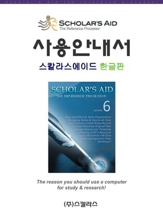 S   c   h   o   l   a   r   ’   s   A   i   d   t   h   e   r   e   f   e   r   e   n   c   e   p   r   o   c   e   s   s   o   r




                        사용안내서
                                스칼라스에이드 한글판




                                The reason you should use a computer
                                        for study & research!


                                                (주)스칼라스
 