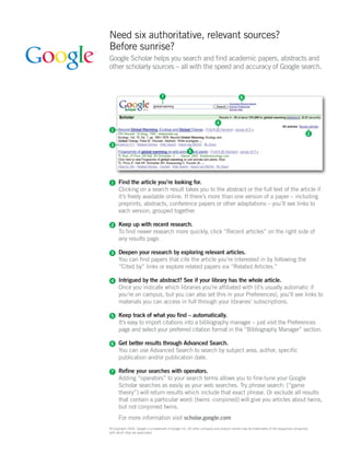 Need six authoritative, relevant sources?
Before sunrise?
Google Scholar helps you search and find academic papers, abstracts and
other scholarly sources – all with the speed and accuracy of Google search.



                                   7                                                     6




                                                                         4
 1
                                                                                                                                       2

 3
                                                      5




 1    Find the article you’re looking for.
      Clicking on a search result takes you to the abstract or the full text of the article if
      it’s freely available online. If there’s more than one version of a paper – including
      preprints, abstracts, conference papers or other adaptations – you’ll see links to
      each version, grouped together.

 2    Keep up with recent research.
      To find newer research more quickly, click “Recent articles” on the right side of
      any results page.

 3    Deepen your research by exploring relevant articles.
      You can find papers that cite the article you’re interested in by following the
      “Cited by” links or explore related papers via “Related Articles.”

 4    Intrigued by the abstract? See if your library has the whole article.
      Once you indicate which libraries you’re affiliated with (it’s usually automatic if
      you’re on campus, but you can also set this in your Preferences), you’ll see links to
      materials you can access in full through your libraries’ subscriptions.

 5    Keep track of what you find – automatically.
      It’s easy to import citations into a bibliography manager – just visit the Preferences
      page and select your preferred citation format in the “Bibliography Manager” section.

 6    Get better results through Advanced Search.
      You can use Advanced Search to search by subject area, author, specific
      publication and/or publication date.

 7    Refine your searches with operators.
      Adding “operators” to your search terms allows you to fine-tune your Google
      Scholar searches as easily as your web searches. Try phrase search: [“game
      theory”] will return results which include that exact phrase. Or exclude all results
      that contain a particular word: [twins -conjoined] will give you articles about twins,
      but not conjoined twins.
      For more information visit scholar.google.com
© Copyright 2006. Google is a trademark of Google Inc. All other company and product names may be trademarks of the respective companies
with which they are associated.
 