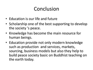 Conclusion
• Education is our life and future
• Scholarship one of the best supporting to develop
the society ‘s peace.
• Knowledge has become the main resource for
human beings.
• Education provide not only modern knowledge
such as production and services, markets,
sourcing, business models but also they help to
build peace society basic on Buddhist teaching on
the earth today.
 