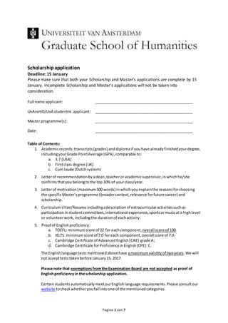 Pagina 1 van 7
Scholarshipapplication
Deadline: 15 January
Please make sure that both your Scholarship and Master’s applications are complete by 15
January. Incomplete Scholarship and Master’s applications will not be taken into
consideration.
Full name applicant: _______________________________________________
UvAnetID/UvA studentnr. applicant: _______________________________________________
Master programme(s): _______________________________________________
Date: _______________________________________________
Table of Contents:
1. Academicrecords:transcripts(grades) anddiplomaif youhave alreadyfinishedyourdegree,
includingyourGrade PointAverage (GPA),comparable to:
a. 3.7 (USA)
b. Firstclass degree (UK)
c. Cum laude (Dutchsystem)
2. Letterof recommendationbyadean,teacheror academicsupervisor,inwhichhe/she
confirmsthatyou belongtothe top 10% of yourclass/year.
3. Letterof motivation(maximum500 words) inwhichyouexplainthe reasonsforchoosing
the specificMaster’sprogramme (broadercontext,relevance forfuture career) and
scholarship.
4. CurriculumVitae/Resume includingadescriptionof extracurricularactivitiessuchas
participationinstudentcommittees,international experience,sportsormusicat a highlevel
or volunteerwork,includingthe durationof eachactivity.
5. Proof of Englishproficiency:
a. TOEFL: minimumscore of 22 for each component,overall score of 100.
b. IELTS: minimumscore of 7.0 foreach component,overallscore of 7.0.
c. Cambridge Certificate of AdvancedEnglish(CAE):grade A;
d. Cambridge Certificate forProficiencyinEnglish(CPE): C.
The Englishlanguage testsmentionedabovehave amaximumvalidityof twoyears. We will
not acceptteststakenbefore January15, 2017.
Please note that exemptionsfromthe Examination Board are not accepted as proof of
Englishproficiencyin the scholarship application.
Certainstudents automatically meetourEnglishlanguage requirements.Please consultour
website tocheckwhetheryoufall intoone of the mentionedcategories.
 