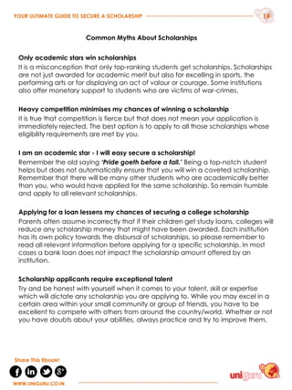 Common Myths About Scholarships
Only academic stars win scholarships
It is a misconception that only top-ranking students get scholarships. Scholarships
are not just awarded for academic merit but also for excelling in sports, the
performing arts or for displaying an act of valour or courage. Some institutions
also offer monetary support to students who are victims of war-crimes.
Heavy competition minimises my chances of winning a scholarship
It is true that competition is fierce but that does not mean your application is
immediately rejected. The best option is to apply to all those scholarships whose
eligibility requirements are met by you.
I am an academic star - I will easy secure a scholarship!
Remember the old saying ‘Pride goeth before a fall.’ Being a top-notch student
helps but does not automatically ensure that you will win a coveted scholarship.
Remember that there will be many other students who are academically better
than you, who would have applied for the same scholarship. So remain humble
and apply to all relevant scholarships.
Applying for a loan lessens my chances of securing a college scholarship
Parents often assume incorrectly that if their children get study loans, colleges will
reduce any scholarship money that might have been awarded. Each institution
has its own policy towards the disbursal of scholarships, so please remember to
read all relevant information before applying for a specific scholarship. In most
cases a bank loan does not impact the scholarship amount offered by an
institution.
Scholarship applicants require exceptional talent
Try and be honest with yourself when it comes to your talent, skill or expertise
which will dictate any scholarship you are applying to. While you may excel in a
certain area within your small community or group of friends, you have to be
excellent to compete with others from around the country/world. Whether or not
you have doubts about your abilities, always practice and try to improve them.
YOUR ULTIMATE GUIDE TO SECURE A SCHOLARSHIP 14
WWW.UNIGURU.CO.IN
WWW.UNIGURU.CO.IN
Share This Ebook!
 