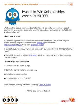 We hope the above mentioned scholarships will be useful for you, how about
sharing this awesome ebook with your friends and get a chance to win Rs 20,000
worth scholarship?
Here’s how to enter:
 Tweet a single reason for why students should download this ebook. In your
tweet, include Uniguru‟s twitter handle @Uniguru and the link
http://goo.gl/V4cOi1 Here is an example tweet
 5 creative/awesome/witty tweets chosen by our jury will win Rs 4000 Scholarship
each
That's it! If you're the winner, @Uniguru will direct message you so that you can
claim your prize.
Contest Rules and Restrictions:
You must be 18+ years of age
Contest open to Indian nationals only
Multiple entries accepted
Contest ends on 22nd Oct 2013
What are you waiting for? Start tweeting! Click to tweet
All the best for your studies!
YOUR ULTIMATE GUIDE TO SECURE A SCHOLARSHIP 28
WWW.UNIGURU.CO.IN
WWW.UNIGURU.CO.IN
Share This Ebook!
Tweet to Win Scholarships
Worth Rs 20,000!
 