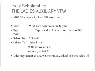 Local Scholarship:  THE LADIES AUXILIARY VFW $500.00 scholarships for a 500 word essay   Title:             What does America mean to you? Type:                     Type and double space essay; at least 500 words. Submit By:    5/15/08 Submit To:     linda blount                       9301 drown avenue                      mckean, pa 16426 Who may submit an essay?   Senior in any school or home schooled 