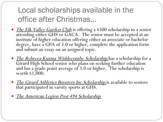 Local scholarships available in the office after Christmas… The Elk Valley Garden Club  is offering a $500 scholarship to a senior attending either GHS or GACA.  The senior must be accepted at an institute of higher education offering either an associate or bachelor degree, have a GPA of 3.0 or higher, complete the application form and submit an essay on an assigned topic.  The Rebecca Kuzma Widdecombe Scholarship  has a scholarship for a Girard High School senior who plans on seeking further education and has a grade point average of 3.0 or higher.  The scholarship is worth $1,000.   The Girard Athletics Boosters Inc Scholarship  is available to seniors that participated in varsity sports at GHS.   The American Legion Post 494 Scholarship  
