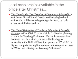 Local scholarships available in the office after Christmas… The Girard-Lake City Chamber of Commerce Scholarship  is available to Girard School District residence high school seniors who will be attending college, business, or trade school as a full time student.  The Girard Federation of Teacher’s Education Scholarship Award  provides $500.00 to an eligible GHS senior planning to enter the Teaching Profession.  The applicant must have been accepted into a four-year accredited college or university in the Field of Education, possess a GPA of 3.0 or higher, complete the application form, and compose an essay on “Why I am entering the Teaching Profession.”  