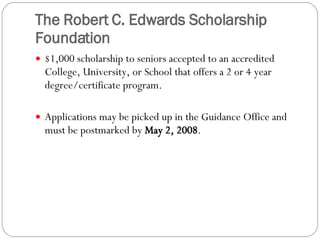 The Robert C. Edwards Scholarship Foundation $1,000 scholarship to seniors accepted to an accredited College, University, or School that offers a 2 or 4 year degree/certificate program.   Applications may be picked up in the Guidance Office and must be postmarked by  May 2, 2008 . 