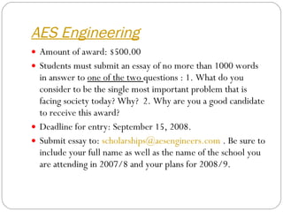 AES Engineering Amount of award: $500.00 Students must submit an essay of no more than 1000 words in answer to  one of the two  questions : 1. What do you consider to be the single most important problem that is facing society today? Why?  2. Why are you a good candidate to receive this award?  Deadline for entry: September 15, 2008.   Submit essay to:  [email_address]  . Be sure to include your full name as well as the name of the school you are attending in 2007/8 and your plans for 2008/9.  