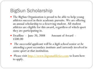 BigSun Scholarship The BigSun Organization is proud to be able to help young athletes succeed in their academic pursuits. We are offering an annual scholarship to a deserving student. All student athletes are eligible for this award, regardless of which sport they are participating in. Deadline  -  June 20, 2008        Amount of Award  -  $500.00   The successful applicant will be a high school senior or be attending a post secondary institute and currently involved in some sport at that institution.    Please visit  http://www.bigsunathletics.com  to learn how to apply. 