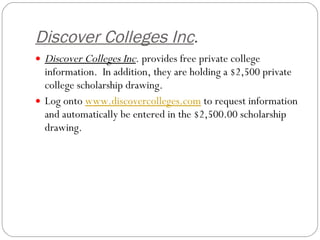 Discover Colleges Inc . Discover Colleges Inc . provides free private college information.  In addition, they are holding a $2,500 private college scholarship drawing.   Log onto  www.discovercolleges.com  to request information and automatically be entered in the $2,500.00 scholarship drawing.  