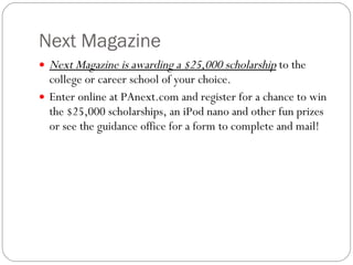 Next Magazine Next Magazine is awarding a $25,000 scholarship  to the college or career school of your choice.   Enter online at PAnext.com and register for a chance to win the $25,000 scholarships, an iPod nano and other fun prizes or see the guidance office for a form to complete and mail! 