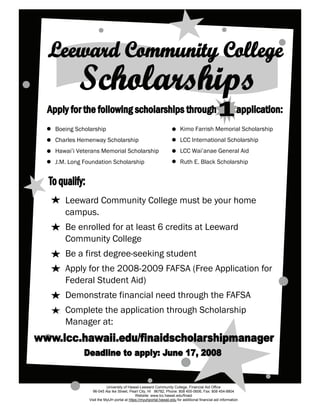 Boeing Scholarship                                                    Kimo Farrish Memorial Scholarship
Charles Hemenway Scholarship                                          LCC International Scholarship
Hawai’i Veterans Memorial Scholarship                                 LCC Wai’anae General Aid
J.M. Long Foundation Scholarship                                      Ruth E. Black Scholarship




   Leeward Community College must be your home
   campus.
   Be enrolled for at least 6 credits at Leeward
   Community College
   Be a first degree-seeking student
   Apply for the 2008-2009 FAFSA (Free Application for
   Federal Student Aid)
   Demonstrate financial need through the FAFSA
   Complete the application through Scholarship
   Manager at:




                       University of Hawaii-Leeward Community College, Financial Aid Office
              96-045 Ala Ike Street, Pearl City, HI 96782, Phone: 808 455-0606, Fax: 808 454-8804
                                         W