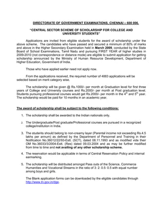 DIRECTORATE OF GOVERNMENT EXAMINATIONS, CHENNAI – 600 006.

          “CENTRAL SECTOR SCHEME OF SCHOLARSHIP FOR COLLEGE AND
                           UNIVERSITY STUDENTS”

      Applications are invited from eligible students for the award of scholarship under the
above scheme. The candidates who have passed and secured a minimum of 80% of marks
and above in the Higher Secondary Examination held in March 2009, conducted by the State
Board of School Examinations, Tamil Nadu and pursuing FIRST YEAR of higher studies in
2009-2010 (not correspondence or distance mode) are eligible to submit application for getting
scholarship announced by the Ministry of Human Resource Development, Department of
Higher Education, Government of India.

        Those who have applied earlier need not apply now.

       From the applications received, the required number of 4883 applications will be
selected based on merit category wise.

      The scholarship will be given @ Rs.1000/- per month at Graduation level for first three
years of College and University courses and Rs.2000/- per month at Post graduation level.
Students pursuing professional courses would get Rs.2000/- per month in the 4th and 5th year.
The scholarship would be paid for 10 months in an academic year.


The award of scholarship shall be subject to the following conditions:

   1. The scholarship shall be awarded to the Indian nationals only.

   2.   The Undergraduate/Post graduate/Professional courses are pursued in a recognized
        college/institution in India.

   3. The students should belong to non-creamy layer (Parental income not exceeding Rs.4.5
      lakhs per annum) as defined by the Department of Personnel and Training in their
      Notification No.36012/22/93-Estt. (SCT), dated 08.11.1993 and as modified vide their
      OM No.36033/3/2004-Estt. (Res) dated 09.03.2004 and as may be further modified
      from time to time and not availing of any other scholarship scheme.

   4. The reservation would be applicable in terms of Central Reservation Policy and internal
      earmarking.

   5. The scholarship will be distributed amongst Pass outs of the Science, Commerce
      Humanities and Vocational Streams in the ratio of 3: 2: 0.5: 0.5 with equal number
      among boys and girls.

        The Blank application forms can be downloaded by the eligible candidates through
        http://www.tn.gov.in/dge.
 