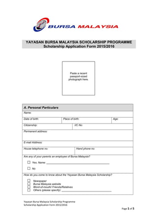 A. Personal Particulars
Name:
Date of birth: Place of birth: Age:
Citizenship: I/C No:
Permanent address:
E-mail Address:
House telephone no: Hand phone no:
Are any of your parents an employee of Bursa Malaysia?
Yes. Name: ___________________________________________
No
How do you come to know about the Yayasan Bursa Malaysia Scholarship?
Newspaper
Bursa Malaysia website
Word-of-mouth/ Friends/Relatives
Others (please specify): __________________________________
Yayasan Bursa Malaysia Scholarship Programme
Scholarship Application Form 2015/2016
Page 1 of 5
Paste a recent
passport-sized
photograph here.
YAYASAN BURSA MALAYSIA SCHOLARSHIP PROGRAMME
Scholarship Application Form 2015/2016
 