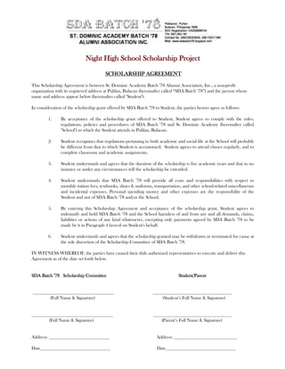 Night High School Scholarship Project

                                        SCHOLARSHIP AGREEMENT

This Scholarship Agreement is between St. Dominic Academy Batch ’78 Alumni Association, Inc., a non-profit
organization with its registered address at Pulilan, Bulacan (hereinafter called “SDA Batch ‘78”) and the person whose
name and address appear below (hereinafter called "Student").

In consideration of the scholarship grant offered by SDA Batch ’78 to Student, the parties hereto agree as follows:

         1.     By acceptance of the scholarship grant offered to Student, Student agrees to comply with the rules,
                regulations, policies and procedures of SDA Batch ‘78 and St. Dominic Academy (hereinafter called
                "School") to which the Student attends in Pulilan, Bulacan.

         2.     Student recognizes that regulations pertaining to both academic and social life at the School will probably
                be different from that to which Student is accustomed. Student agrees to attend classes regularly, and to
                complete classroom and academic assignments.

         3.     Student understands and agrees that the duration of the scholarship is five academic years and that in no
                instance or under any circumstances will the scholarship be extended.

         4.     Student understands that SDA Batch ’78 will provide all costs and responsibilities with respect to
                monthly tuition fees, textbooks, shoes & uniforms, transportation, and other school-related miscellaneous
                and incidental expenses. Personal spending money and other expenses are the responsibility of the
                Student and not of SDA Batch ‘78 and/or the School.

         5.     By entering this Scholarship Agreement and acceptance of the scholarship grant, Student agrees to
                indemnify and hold SDA Batch ‘78 and the School harmless of and from any and all demands, claims,
                liabilities or actions of any kind whatsoever, excepting only payments agreed by SDA Batch ‘78 to be
                made by it in Paragraph 4 hereof on Student's behalf.

         6.     Student understands and agrees that the scholarship granted may be withdrawn or terminated for cause at
                the sole discretion of the Scholarship Committee of SDA Batch ’78.

IN WITNESS WHEREOF, the parties have caused their duly authorized representatives to execute and deliver this
Agreement as of the date set forth below.


SDA Batch ’78 Scholarship Committee                                              Student/Parent


___________________________________                               __________________________________
        (Full Name & Signature)                                       (Student’s Full Name & Signature)


___________________________________                                __________________________________
       (Full Name & Signature)                                         (Parent’s Full Name & Signature)


Address: __________________________                                  Address: ___________________________

Date______________________________                                   Date______________________________
 