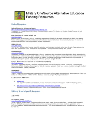 Military OneSource Alternative Education
                           Funding Resources

Federal Programs

Federal Student Aid Scholarship Search
https://studentaid2.ed.gov/getmoney/scholarship/v3browse.asp
This page of the Federal Student Aid Web site offers a scholarship search. The Student Aid site also offers a Financial Aid and
Scholarship Wizard.

Free Application for Federal Student Aid
www.fafsa.ed.gov
Federal Student Aid, an office of the U.S. Department of Education, ensures that all eligible individuals can benefit from federally
funded or federally guaranteed financial assistance for education beyond high school. We consistently champion the promise of
postsecondary education to all Americans and its value to our society.

GI Bill Web site
www.gibill.va.gov/
The Post 9/11 GI Bill provides financial support for education and housing to individuals with at least 90 days of aggregate service
on or after September 11, 2001, or individuals discharged with a service-connected disability after 30 days.

GovBenefits.gov
www.govbenefits.gov
GovBenefits.gov is the official benefits Web site of the U.S. government, with information on over a thousand benefit and assistance
programs. They include education grants and loans, health, housing, and other types of assistance. To obtain a tailored list of benefit
programs for which you may be eligible, complete the free and confidential questionnaire on the GovBenefits.gov homepage. Or
search for all programs by state, category, state, or federal agency by going to “Benefits”.

Science, Mathematics and Research for Transformation (SMART)
http://smart.asee.org
The SMART scholarship program is offered to undergraduate and graduate students in Science, Technology, Engineering and
Mathematics (STEM) disciplines. According to the Web site interested applicants should have a strong interest in working for the DoD
as a civilian research scientist or engineer.

Students.gov
www.students.gov
This U.S. Department of Education site links students with information on financial aid, tuition assistance, and scholarships. There is a
section for military members and their families. Start your search by going to “Pay for your education.”

U.S. Department of Education

          www.ed.gov
          U.S. Department of Education Web site provides information on educational programs and financial aid regulations.

          http://wdcrobcolp01.ed.gov/Programs/EROD/org_list.cfm?category_ID=SHE
          Education Resource Organizations Directory -tool to Locate State Educational Funding


Military Branch Specific Programs

Air Force
Air Force Aid Society
www.afas.org/Education/STAP.cfm
The Air Force Aid Society (AFAS) is the official charity of the United States Air Force. AFAS offers a Spouse Tuition Assistance
Program (STAP) for spouses of active duty personnel who accompany members to overseas locations. Applications for the
2012-2013 academic year will be available beginning November 1, 2011. More detailed information about eligibility can be found on
the Web site.
 
