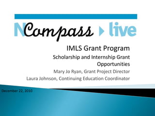 IMLS Grant Program Scholarship and Internship Grant Opportunities Mary Jo Ryan, Grant Project Director Laura Johnson, Continuing Education Coordinator December 22, 2010 