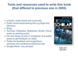  e-books, audio books and e-journals
 Public social bookmarking lists e.g.Diigo and
Delicious
 Blogs
 YouTube, Wikipedia, Slideshare, Scribd, Cloud
works as starting points
 His own blogs as both a 'scrapbook' and public
space to get feedback on ideas
 Twitter for feedback and suggestions;
seminars and conference backchannels
 Google Alerts - key phrases
Weller 2011
@mweller
Tools and resources used to write this book
(that differed to previous one in 2005)
 