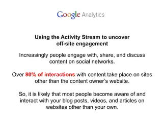 Using the Activity Stream to uncover
off-site engagement
Increasingly people engage with, share, and discuss
content on social networks.
Over 80% of interactions with content take place on sites
other than the content owner’s website.
So, it is likely that most people become aware of and
interact with your blog posts, videos, and articles on
websites other than your own.
 