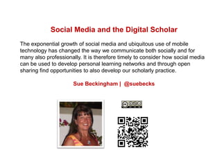 Social Media and the Digital Scholar
The exponential growth of social media and ubiquitous use of mobile
technology has changed the way we communicate both socially and for
many also professionally. It is therefore timely to consider how social media
can be used to develop personal learning networks and through open
sharing find opportunities to also develop our scholarly practice.
Sue Beckingham | @suebecks
 