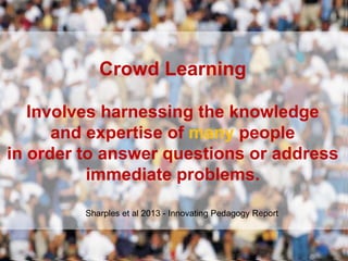 Crowd Learning
Involves harnessing the knowledge
and expertise of many people
in order to answer questions or address
immediate problems.
Sharples et al 2013 - Innovating Pedagogy Report
 