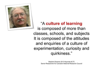 “A culture of learning
is composed of more than
classes, schools, and subjects
It is composed of the attitudes
and enquiries of a culture of
experimentation, curiosity and
quirkiness.”
Stephen Downes 2013 Keynote ALTC
Senior Researcher for Canada's National Research Council
 