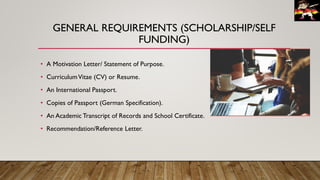 GENERAL REQUIREMENTS (SCHOLARSHIP/SELF
FUNDING)
• A Motivation Letter/ Statement of Purpose.
• CurriculumVitae (CV) or Resume.
• An International Passport.
• Copies of Passport (German Specification).
• An Academic Transcript of Records and School Certificate.
• Recommendation/Reference Letter.
 