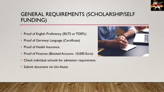 GENERAL REQUIREMENTS (SCHOLARSHIP/SELF
FUNDING)
• Proof of English Proficiency (IELTS or TOEFL)
• Proof of Germany Language (Certificate)
• Proof of Health Insurance.
• Proof of Finances (Blocked Account- 10,000 Euro)
• Check individual schools for admission requirement.
• Submit document via Uni-Assist.
 