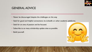 GENERAL ADVICE
• Never be discouraged despite the challenges on the way.
• Seek for good and helpful connections via LinkedIn or other academic platforms.
• Seek for an area of passion and be focused.
• Subscribe to as many scholarship update sites as possible.
• Build yourself.
 