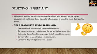STUDYING IN GERMANY
• Germany is an ideal place for international students who want to pursue higher
education; it’s multicultural and its quality of education is one of its most distinguishing
aspect.
• TOP 5 REASONSTO STUDY IN GERMANY
• Free education & internationally recognised qualification.
• German universities are ranked among the top world’s best universities.
• Engineering degree from Germany are particularly valued in the world.
• Germany offers an appealing dual education system.
• Germany is the perfect place to build a career.
 