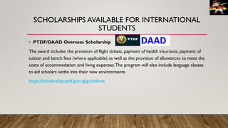 SCHOLARSHIPS AVAILABLE FOR INTERNATIONAL
STUDENTS
• PTDF/DAAD Overseas Scholarship
The award includes the provision of flight tickets, payment of health insurance, payment of
tuition and bench fees (where applicable) as well as the provision of allowances to meet the
costs of accommodation and living expenses.The program will also include language classes
to aid scholars settle into their new environments.
https://scholarship.ptdf.gov.ng/guidelines
 