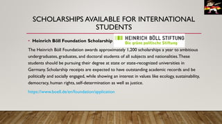 SCHOLARSHIPS AVAILABLE FOR INTERNATIONAL
STUDENTS
• Heinrich Böll Foundation Scholarship
The Heinrich Böll Foundation awards approximately 1,200 scholarships a year to ambitious
undergraduates, graduates, and doctoral students of all subjects and nationalities.These
students should be pursuing their degree at state or state-recognized universities in
Germany. Scholarship receipts are expected to have outstanding academic records and be
politically and socially engaged, while showing an interest in values like ecology, sustainability,
democracy, human rights, self-determination as well as justice.
https://www.boell.de/en/foundation/application
 