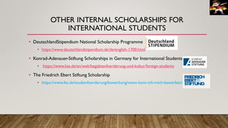 OTHER INTERNAL SCHOLARSHIPS FOR
INTERNATIONAL STUDENTS
• DeutschlandStipendium National Scholarship Programme
• https://www.deutschlandstipendium.de/de/english-1700.html
• Konrad-Adenauer-Stiftung Scholarships in Germany for International Students
• https://www.kas.de/en/web/begabtenfoerderung-und-kultur/foreign-students
• The Friedrich Ebert Stiftung Scholarship
• https://www.fes.de/studienfoerderung/bewerbung/wann-kann-ich-mich-bewerben/
 