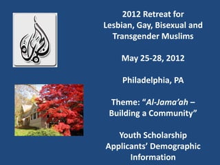 2012 Retreat for
Lesbian, Gay, Bisexual and
  Transgender Muslims

    May 25-28, 2012

    Philadelphia, PA

 Theme: “Al-Jama’ah –
 Building a Community”

   Youth Scholarship
Applicants’ Demographic
      Information
 