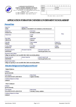 APPLICATION FORM FOR CHINESE GOVERNMENT SCHOLARSHIP
Personal Data:
Agency No.                           Agency Name
10010                                BEIJING UNIVERSITY OF CHEMICAL TECHNOLOGY
Family Name                                                Given Name
PAKISTANI                                                  KAMRAN TAHIR
                                                                                                                        Photo
Chinese Name                                               Gender
                                                           Male
Date of Birth                                              Marital Status
1982-09-01                                                 Married
Nationality                                                Native Language                               Passport No.
Pakistan                                                   Urdu                                          BA7122901
Country of Birth                                           City of Birth                                 Religion
PAKISTAN                                                   BANNU                                         ISLAM
Permanent Contact Tel                Permanent Contact Fax                    Permanent Contact E-mail
0966750359                                                                    kamran.gu@yahoo.com
Permanent Contact Address
village nar asperlai p/o nar muzzaffar distt; Lakki marwat kpk pakistan
Present Contact Tel                  Present Contact Fax                      Present Contact E-mail
0966750359                                                                    kamran.gu@yahoo.com
Present Contact Address
village nar asperlai p/o nar muzzaffar distt; Lakki marwat kpk pakistan

Education Background and Employment Record:
 Highest Diploma
Institution
gomal university
Years Attended                                             Fields of Study
From 2003-09-02 To 2005-08-05                              organic chemistry
Certificates Obtained or to Obtain
obtained

 Other Certificate I
Institution
gomal university
Years Attended                                             Fields of Study
From 2001-09-03 To 2003-07-02                              chemistry ,botany ,statistics
Certificates Obtained or to Obtain
obtained



_____________________________________________________________________________________________________________________

 Serial Number: 183155                                               Page 1 of 3                                    Generated: 9 Feb 2013
 