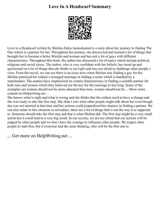 Love In A Headscarf Summary
Love in a Headscarf written by Shelina Zahra Janmohamed is a story about her journey in finding The
One which is a partner for her. Throughout her journey, she discovered and learned a lot of things that
brought her to become a better Muslim and woman and has met a lot of guys with different
characteristics. Throughout this book, the author has discussed a lot of topics which include political,
religious and social issues. The author, who is very confident with her beliefs, has stood up and
questioned on a lot of things that she thinks is not right and was not afraid to challenge other people s
view. From this novel, we can see there is an issue arise when Shelina was finding a guy for her.
Shelina practiced her culture s arranged marriage in finding a suitor which is handled by a
matchmaker. The aunties have emphasized on certain characteristics in finding a suitable partner for
both men and women which they believed are the key for the marriage to last long. Some of the
examples are women should not be more educated than men, women should not be ... Show more
content on Helpwriting.net ...
She knows what is right and what is wrong and she thinks that the culture need to have a change and
she was ready to take the first step. She didn t care what other people might talk about her even though
she was not married at that time and her actions could jeopardized her chances in finding a partner. We
can also relate to this situation as nowadays, there are a lot of things that is not the way it is supposed
to. Someone should take the first step and that is what Shelina did. The first step might be a very small
action but it could lead to a very big result. In our society, we are too afraid that our actions will be
judged by other people and we don t have the courage to influence other people. We expect other
people to start first, but if everyone had the same thinking, who will be the first one to
... Get more on HelpWriting.net ...
 
