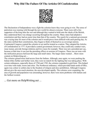 Why Did The Failure Of The Articles Of Confederation
The Declaration of Independence was a fight the colonies knew they were going to win. The sense of
patriotism was running wild through the new world for almost everyone. There were still a few
supporters of the king after the war and although they wanted to hold onto the ideals of the British,
they understood there was change occurring throughout the country. Many states had adopted a
constitution and they had an easier time than that of the country. The search for a national government
was a trying time for most of the colonies and it would prove more difficult with each passing day. As
the states ratified their constitutions, they began to think of themselves as sovereign nations.
Continental Congress wanted the colonies to act and be treated as a nation. They adopted the Articles
of Confederation in 1777. It provided a central government; however, they could only conduct wars,
issue money, provide foreign relations and levy taxes for example. There was not a president per say,
because at that time it was just the presiding officer at sessions of Congress. There was an issue with
the ratification process between the large and small states. The larger states wanted ... Show more
content on Helpwriting.net ...
The colonies gained more land access from the Indians. Although, once again, we were pushing the
Indian tribes further and further west, they were no match for the fighting that was taking place. With
certain ordinances, especially those of 1784 and 1785, the colonies expanded in grid form. This helped
over time with roads, towns and cities. The Northwest ordinance, which provided lands north of Ohio,
again was a draw to settlers due to the freedom of religion and slave prohibition. Although Congress
did not give the area much attention, the area developed rapidly. The colonies were expanding, the
area of growth and population was astounding; however, there were more problems with Indians and
the furthest western
... Get more on HelpWriting.net ...
 