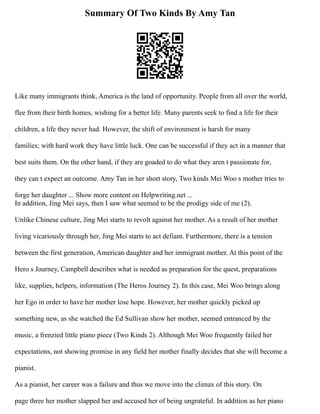 Summary Of Two Kinds By Amy Tan
Like many immigrants think, America is the land of opportunity. People from all over the world,
flee from their birth homes, wishing for a better life. Many parents seek to find a life for their
children, a life they never had. However, the shift of environment is harsh for many
families; with hard work they have little luck. One can be successful if they act in a manner that
best suits them. On the other hand, if they are goaded to do what they aren t passionate for,
they can t expect an outcome. Amy Tan in her short story, Two kinds Mei Woo s mother tries to
forge her daughter ... Show more content on Helpwriting.net ...
In addition, Jing Mei says, then I saw what seemed to be the prodigy side of me (2).
Unlike Chinese culture, Jing Mei starts to revolt against her mother. As a result of her mother
living vicariously through her, Jing Mei starts to act defiant. Furthermore, there is a tension
between the first generation, American daughter and her immigrant mother. At this point of the
Hero s Journey, Campbell describes what is needed as preparation for the quest, preparations
like, supplies, helpers, information (The Heros Journey 2). In this case, Mei Woo brings along
her Ego in order to have her mother lose hope. However, her mother quickly picked up
something new, as she watched the Ed Sullivan show her mother, seemed entranced by the
music, a frenzied little piano piece (Two Kinds 2). Although Mei Woo frequently failed her
expectations, not showing promise in any field her mother finally decides that she will become a
pianist.
As a pianist, her career was a failure and thus we move into the climax of this story. On
page three her mother slapped her and accused her of being ungrateful. In addition as her piano
 