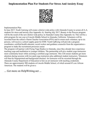 Implementation Plan For Students For Stress And Anxiety Essay
Implementation Plan
In June 2017, Youth Uprising will create a district wide policy with Alameda County to screen all A.A.
students for stress and anxiety (See Appendix A). Starting July 2017, Beauty in the Process program
will be the result of the new district wide policy in Alameda County (See Appendix A). This will be a
pilot program for one year at Lincoln Middle School in Alameda, California. Volunteers will be
recruited from the school s Parent Teacher Association (PTA) and in return each volunteer, up to six
persons, will receive a school supply grant for $500. Youth UpRising will provide a program
coordinator, certified health educator, social worker and guidance counselor from the organization s
program to make the recruitment processes easier.
The program will partner with Flying Yoga Studios in Alameda, since they already have experience
teaching yoga and meditation to younger children. The partnership will give student yoga instructors
more community hours while assisting a certified yoga instructor. This will ensure students get more
attention during sessions with two paid yoga instructors plus additional student instructors. Volunteers
will then be fingerprinted and background checked. Art instructor will be recruited through the
Alameda County Department of Education to hire an art instructor with teaching credentials.
There are approximately 900 students at Lincoln Middle School, of which around 6% are African
American. The students will be given a
... Get more on HelpWriting.net ...
 
