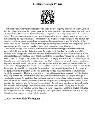 Electoral College Primer
The United States, where everyone is protected under the awe inspiring constitution. Every American
has the right to bear arms, the right to speak out for what they believe in, and the right to vote for their
chief executive. However, are Americans actually responsible for voting for the face of the United
States? The same document that granted Americans the right to vote, takes away that very right by
implementing the electoral college. The creation of the electoral college, thought to be a brilliant new
way to elect the president, stripped every American of the opportunity to vote for who they truly
desire to be the next president. Instead of voting for who they want, citizens vote and put their trust in
representatives who could very easily ... Show more content on Helpwriting.net ...
The electoral college is full of issues and complications that further support the idea of it being
demolished. Despite the fact that many argue the electors vote based on the popular vote of the
citizens, it has been proven more than once that this is not the case. In fact, since the creation of the
electoral college, electors have never been bound to their presumed party under the constitution. The
book, Electoral College Primer written by Lawrence D. Longley and Neal R. Peirce offers insight on
the roles and requirements of a presidential elector. The book includes a quote by Senator Benton in
eighteen twenty six which reads, the elector, may give or sell his vote to the adverse candidate, in
violation of all the pledges that have been taken of him. The crime is easily committed, for he votes by
ballot; detection is difficult, because he does not sign it; prevention is impossible, for he cannot be
coerced; the injury irreparable, for the vote cannot be vacated; legal punishment is unknown and
would be inadequate... That these mischiefs have not yet happened, is no answer to an objection that
they may happen. As Senator Benton explained, electors are often bound by pledges, although it
wouldn t be unusual for a political figure to break a verbal promise. Since eighteen twenty six, state
laws have been put in place to attempt to limit the independence of each presidential elector, which
requires the electors to vote for their pledged candidate. Though some punishments for breaking the
law are strict including large fines and in some states even considered a felony, this law is only
observed in twenty seven states, leaving electors in twenty three states and the District of Columbia
without punishment for voting against their party. This signifies that in twenty three states, the only
thing bounding electors to voting with the popular
... Get more on HelpWriting.net ...
 