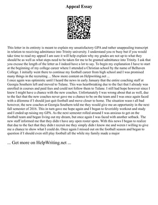 Appeal Essay
This letter in its entirety is meant to explain my unsatisfactory GPA and rather unappealing transcript
in relation to receiving admittance into Trinity university. I understand you re busy but if you would
take time to read my appeal I am sure it will help explain why my grades are not up to what they
should be as well as what steps need to be taken for me to be granted admittance into Trinity. I ask that
you excuse the length of the letter as I indeed have a lot to say. To begin my explanation I have to start
at the beginning of my college career where I attended a Christian school by the name of Belhaven
College. I initially went there to continue my football career from high school and I was promised
many things in the recruiting ... Show more content on Helpwriting.net ...
I once again was optimistic until I heard the news in early January that the entire coaching staff at
Georgia Southern left and moved to Tulane. This was heartbreaking due to the fact that I already was
enrolled in courses and paid fees and could not follow them to Tulane. I still had hope however since I
knew I might have a chance with the new coaches. Unfortunately I was wrong about that as well, due
to the fact that the new coaches never gave me a chance to be on the team and I was once again faced
with a dilemma if I should just quit football and move closer to home. The situation wasn t all bad
however, the new coaches at Georgia Southern told me they would give me an opportunity in the next
fall semester of 2016. This in turn gave me hope again and I began to feverishly workout and study
and I ended up raising my GPA. As the next semester rolled around I was anxious to get on the
football team and began living out my dream, but once again I was faced with another setback. The
new staff informed me that they didn t have any open roster spots. With this news I began to realize
that due to the fact that they didn t recruit me they simply didn t know me and weren t willing to give
me a chance to show what I could do. Once again I missed out on the football season and began to
question if I should even still play football all the while my family made a major
... Get more on HelpWriting.net ...
 