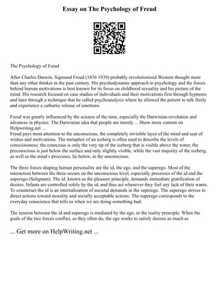 Essay on The Psychology of Freud
The Psychology of Freud
After Charles Darwin, Sigmund Freud (1836 1939) probably revolutionized Western thought more
than any other thinker in the past century. His psychodynamic approach to psychology and the forces
behind human motivations is best known for its focus on childhood sexuality and his picture of the
mind. His research focused on case studies of individuals and their motivations first through hypnosis
and later through a technique that he called psychoanalysis where he allowed the patient to talk freely
and experience a cathartic release of emotions.
Freud was greatly influenced by the science of the time, especially the Darwinian revolution and
advances in physics. The Darwinian idea that people are merely ... Show more content on
Helpwriting.net ...
Freud pays most attention to the unconscious, the completely invisible layer of the mind and seat of
wishes and motivations. The metaphor of an iceberg is often used to describe the levels of
consciousness; the conscious is only the very tip of the iceberg that is visible above the water, the
preconscious is just below the surface and only slightly visible, while the vast majority of the iceberg,
as well as the mind s processes, lie below, in the unconscious.
The three forces shaping human personality are the id, the ego, and the superego. Most of the
interaction between the three occurs on the unconscious level, especially processes of the id and the
superego (Seligman). The id, known as the pleasure principle, demands immediate gratification of
desires. Infants are controlled solely by the id, and thus act whenever they feel any lack of their wants.
To counteract the id is an internalization of societal demands in the superego. The superego strives to
direct actions toward morality and socially acceptable actions. The superego corresponds to the
everyday conscience that tells us when we are doing something bad.
The tension between the id and superego is mediated by the ego, or the reality principle. When the
goals of the two forces conflict, as they often do, the ego works to satisfy desires as much as
... Get more on HelpWriting.net ...
 