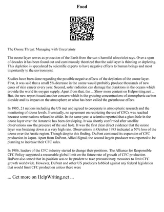 Food
The Ozone Threat: Managing with Uncertainty
The ozone layer serves as protection of the Earth from the sun s harmful ultraviolet rays. Over a span
of decades it has been found out and continuously theorized that the said layer is thinning or depleting.
This depletion is speculated by scientific experts to have negative effects to human beings and most
importantly to the environment.
Studies have been done regarding the possible negative effects of the depletion of the ozone layer.
First, it was said that a small 5% decrease in the ozone would probably produce thousands of new
cases of skin cancer every year. Second, solar radiation can damage the planktons in the oceans which
provide the world its oxygen supply. Apart from that, the ... Show more content on Helpwriting.net ...
But, the new report issued another concern which is the growing concentrations of atmospheric carbon
dioxide and its impact on the atmosphere or what has been called the greenhouse effect.
In 1985, 21 nations including the US met and agreed to cooperate in atmospheric research and the
monitoring of ozone levels. Eventually, no agreement on restricting the use of CFCs was reached
because some nations refused to abide. In the same year, a scientist reported that a giant hole in the
ozone layer over the Antarctic has been developing. It was shortly confirmed after satellite
observations saw the presence of the said hole. It was the first clear direct evidence that the ozone
layer was breaking down at a very high rate. Observations in October 1985 indicated a 50% loss of the
ozone over the Arctic region. Though despite this finding, DuPont continued its expansion of CFC
production in Japan. Apart from DuPont, Allied Signal, the second largest producer was reported to be
planning to increase their CFC sales.
In 1986, leaders of the CFC industry started to change their positions. The Alliance for Responsible
CFC Policy supported a reasonable global limit on the future rate of growth of CFC production.
DuPont also stated that its position was to be prudent to take precautionary measures to limit CFC
growth worldwide. However, DuPont and other US producers lobbied against any federal legislation
that would limit CFC production unless there were
... Get more on HelpWriting.net ...
 