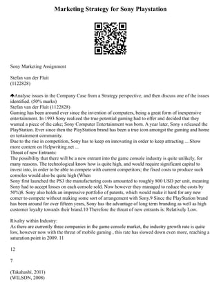 Marketing Strategy for Sony Playstation
Sony Marketing Assignment
Stefan van der Fluit
(1122828)
Analyse issues in the Company Case from a Strategy perspective, and then discuss one of the issues
identified. (50% marks)
Stefan van der Fluit (1122828)
Gaming has been around ever since the invention of computers, being a great form of inexpensive
entertainment. In 1993 Sony realized the true potential gaming had to offer and decided that they
wanted a piece of the cake; Sony Computer Entertainment was born. A year later, Sony s released the
PlayStation. Ever since then the PlayStation brand has been a true icon amongst the gaming and home
en tertainment community.
Due to the rise in competition, Sony has to keep on innovating in order to keep attracting ... Show
more content on Helpwriting.net ...
Threat of new Entrants:
The possibility that there will be a new entrant into the game console industry is quite unlikely, for
many reasons. The technological know how is quite high, and would require significant capital to
invest into, in order to be able to compete with current competitors; the fixed costs to produce such
consoles would also be quite high (When
Sony first launched the PS3 the manufacturing costs amounted to roughly 800 USD per unit, meaning
Sony had to accept losses on each console sold. Now however they managed to reduce the costs by
50%)8. Sony also holds an impressive portfolio of patents, which would make it hard for any new
comer to compete without making some sort of arrangement with Sony.9 Since the PlayStation brand
has been around for over fifteen years, Sony has the advantage of long term branding as well as high
customer loyalty towards their brand.10 Therefore the threat of new entrants is: Relatively Low.
Rivalry within Industry:
As there are currently three companies in the game console market, the industry growth rate is quite
low, however now with the threat of mobile gaming , this rate has slowed down even more, reaching a
saturation point in 2009. 11
12
7
(Takahashi, 2011)
(WILSON, 2008)
 
