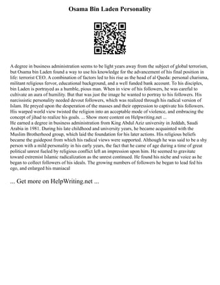 Osama Bin Laden Personality
A degree in business administration seems to be light years away from the subject of global terrorism,
but Osama bin Laden found a way to use his knowledge for the advancement of his final position in
life: terrorist CEO. A combination of factors led to his rise as the head of al Qaeda: personal charisma,
militant religious fervor, educational background, and a well funded bank account. To his disciples,
bin Laden is portrayed as a humble, pious man. When in view of his followers, he was careful to
cultivate an aura of humility. But that was just the image he wanted to portray to his followers. His
narcissistic personality needed devout followers, which was realized through his radical version of
Islam. He preyed upon the desperation of the masses and their oppression to captivate his followers.
His warped world view twisted the religion into an acceptable mode of violence, and embracing the
concept of jihad to realize his goals. ... Show more content on Helpwriting.net ...
He earned a degree in business administration from King Abdul Aziz university in Jeddah, Saudi
Arabia in 1981. During his late childhood and university years, he became acquainted with the
Muslim Brotherhood group, which laid the foundation for his later actions. His religious beliefs
became the guidepost from which his radical views were supported. Although he was said to be a shy
person with a mild personality in his early years, the fact that he came of age during a time of great
political unrest fueled by religious conflict left an impression upon him. He seemed to gravitate
toward extremist Islamic radicalization as the unrest continued. He found his niche and voice as he
began to collect followers of his ideals. The growing numbers of followers he began to lead fed his
ego, and enlarged his maniacal
... Get more on HelpWriting.net ...
 