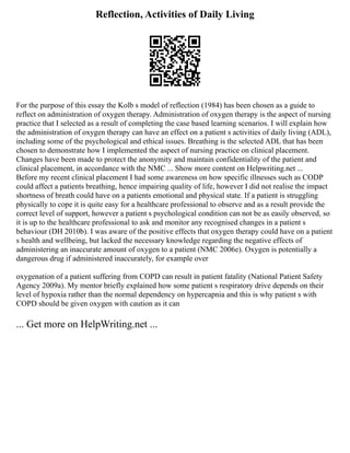 Reflection, Activities of Daily Living
For the purpose of this essay the Kolb s model of reflection (1984) has been chosen as a guide to
reflect on administration of oxygen therapy. Administration of oxygen therapy is the aspect of nursing
practice that I selected as a result of completing the case based learning scenarios. I will explain how
the administration of oxygen therapy can have an effect on a patient s activities of daily living (ADL),
including some of the psychological and ethical issues. Breathing is the selected ADL that has been
chosen to demonstrate how I implemented the aspect of nursing practice on clinical placement.
Changes have been made to protect the anonymity and maintain confidentiality of the patient and
clinical placement, in accordance with the NMC ... Show more content on Helpwriting.net ...
Before my recent clinical placement I had some awareness on how specific illnesses such as CODP
could affect a patients breathing, hence impairing quality of life, however I did not realise the impact
shortness of breath could have on a patients emotional and physical state. If a patient is struggling
physically to cope it is quite easy for a healthcare professional to observe and as a result provide the
correct level of support, however a patient s psychological condition can not be as easily observed, so
it is up to the healthcare professional to ask and monitor any recognised changes in a patient s
behaviour (DH 2010b). I was aware of the positive effects that oxygen therapy could have on a patient
s health and wellbeing, but lacked the necessary knowledge regarding the negative effects of
administering an inaccurate amount of oxygen to a patient (NMC 2006e). Oxygen is potentially a
dangerous drug if administered inaccurately, for example over
oxygenation of a patient suffering from COPD can result in patient fatality (National Patient Safety
Agency 2009a). My mentor briefly explained how some patient s respiratory drive depends on their
level of hypoxia rather than the normal dependency on hypercapnia and this is why patient s with
COPD should be given oxygen with caution as it can
... Get more on HelpWriting.net ...
 