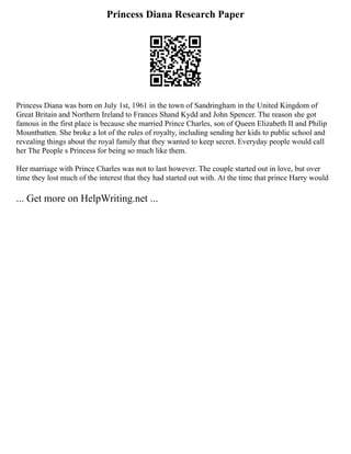 Princess Diana Research Paper
Princess Diana was born on July 1st, 1961 in the town of Sandringham in the United Kingdom of
Great Britain and Northern Ireland to Frances Shand Kydd and John Spencer. The reason she got
famous in the first place is because she married Prince Charles, son of Queen Elizabeth II and Philip
Mountbatten. She broke a lot of the rules of royalty, including sending her kids to public school and
revealing things about the royal family that they wanted to keep secret. Everyday people would call
her The People s Princess for being so much like them.
Her marriage with Prince Charles was not to last however. The couple started out in love, but over
time they lost much of the interest that they had started out with. At the time that prince Harry would
... Get more on HelpWriting.net ...
 