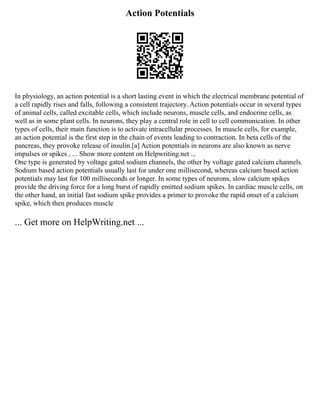 Action Potentials
In physiology, an action potential is a short lasting event in which the electrical membrane potential of
a cell rapidly rises and falls, following a consistent trajectory. Action potentials occur in several types
of animal cells, called excitable cells, which include neurons, muscle cells, and endocrine cells, as
well as in some plant cells. In neurons, they play a central role in cell to cell communication. In other
types of cells, their main function is to activate intracellular processes. In muscle cells, for example,
an action potential is the first step in the chain of events leading to contraction. In beta cells of the
pancreas, they provoke release of insulin.[a] Action potentials in neurons are also known as nerve
impulses or spikes , ... Show more content on Helpwriting.net ...
One type is generated by voltage gated sodium channels, the other by voltage gated calcium channels.
Sodium based action potentials usually last for under one millisecond, whereas calcium based action
potentials may last for 100 milliseconds or longer. In some types of neurons, slow calcium spikes
provide the driving force for a long burst of rapidly emitted sodium spikes. In cardiac muscle cells, on
the other hand, an initial fast sodium spike provides a primer to provoke the rapid onset of a calcium
spike, which then produces muscle
... Get more on HelpWriting.net ...
 